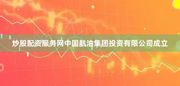 炒股配资服务网中国航油集团投资有限公司成立