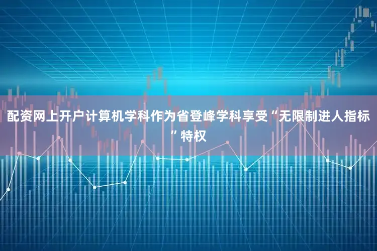 配资网上开户计算机学科作为省登峰学科享受“无限制进人指标”特权