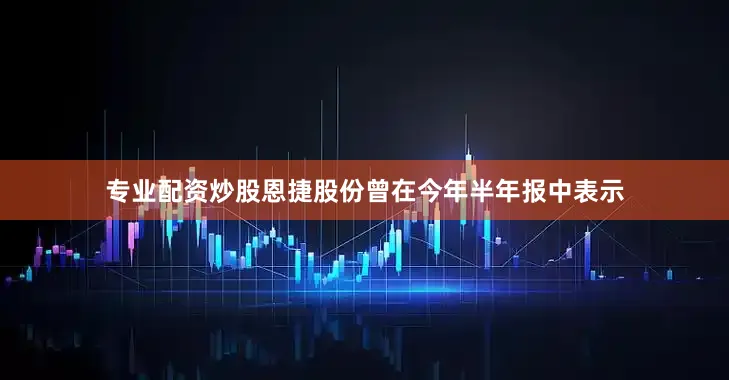 专业配资炒股恩捷股份曾在今年半年报中表示
