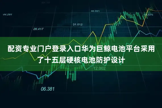 配资专业门户登录入口华为巨鲸电池平台采用了十五层硬核电池防护设计