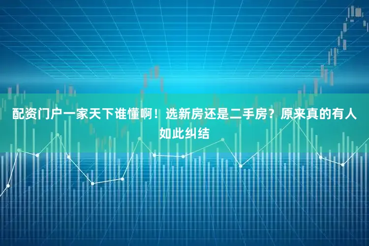 配资门户一家天下谁懂啊！选新房还是二手房？原来真的有人如此纠结