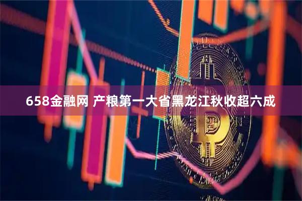 658金融网 产粮第一大省黑龙江秋收超六成