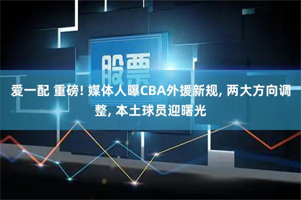 爱一配 重磅! 媒体人曝CBA外援新规, 两大方向调整, 本土球员迎曙光