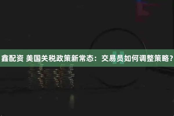 鑫配资 美国关税政策新常态:交易员如何调整策略?