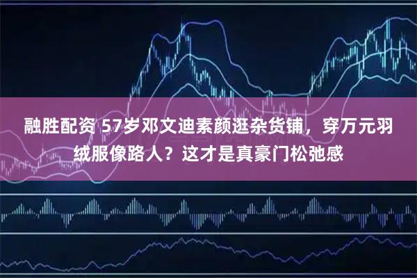融胜配资 57岁邓文迪素颜逛杂货铺,穿万元羽绒服像路人?这才是真豪门松弛感