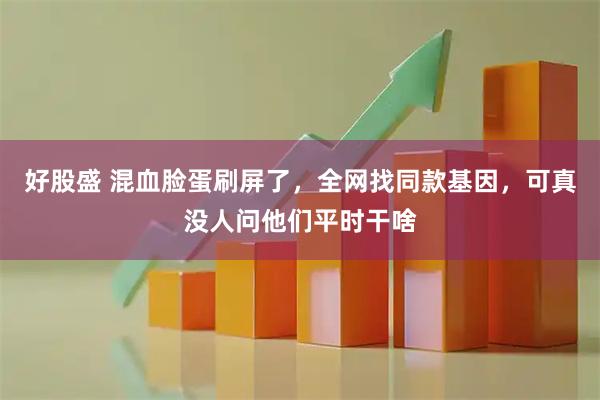 好股盛 混血脸蛋刷屏了，全网找同款基因，可真没人问他们平时干啥