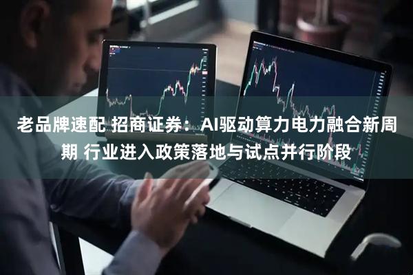 老品牌速配 招商证券：AI驱动算力电力融合新周期 行业进入政策落地与试点并行阶段