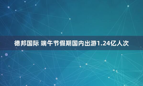 德邦国际 端午节假期国内出游1.24亿人次
