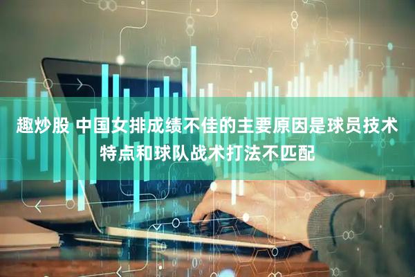 趣炒股 中国女排成绩不佳的主要原因是球员技术特点和球队战术打法不匹配