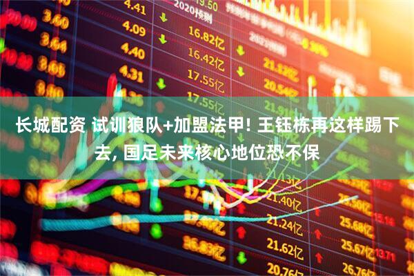 长城配资 试训狼队+加盟法甲! 王钰栋再这样踢下去, 国足未来核心地位恐不保