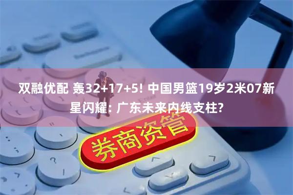 双融优配 轰32+17+5! 中国男篮19岁2米07新星闪耀: 广东未来内线支柱?