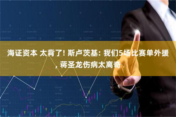 海证资本 太背了! 斯卢茨基: 我们5场比赛单外援, 蒋圣龙伤病太离奇