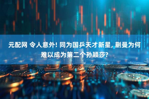 元配网 令人意外! 同为国乒天才新星, 蒯曼为何难以成为第二个孙颖莎?