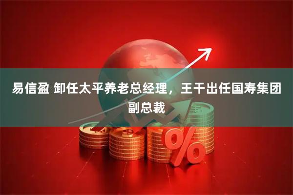 易信盈 卸任太平养老总经理，王干出任国寿集团副总裁